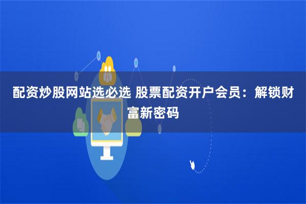 配资炒股网站选必选 股票配资开户会员：解锁财富新密码