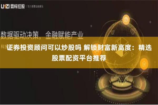 证券投资顾问可以炒股吗 解锁财富新高度：精选股票配资平台推荐