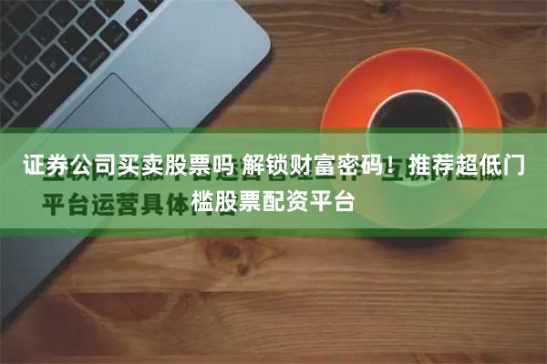 证券公司买卖股票吗 解锁财富密码！推荐超低门槛股票配资平台