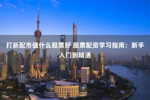 打新配市值什么股票好 股票配资学习指南：新手入门到精通