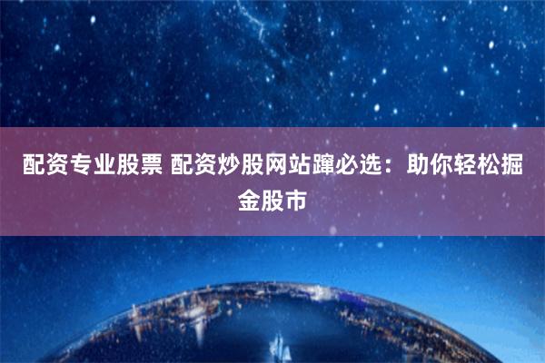 配资专业股票 配资炒股网站蹿必选：助你轻松掘金股市
