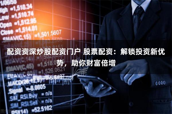配资资深炒股配资门户 股票配资：解锁投资新优势，助你财富倍增