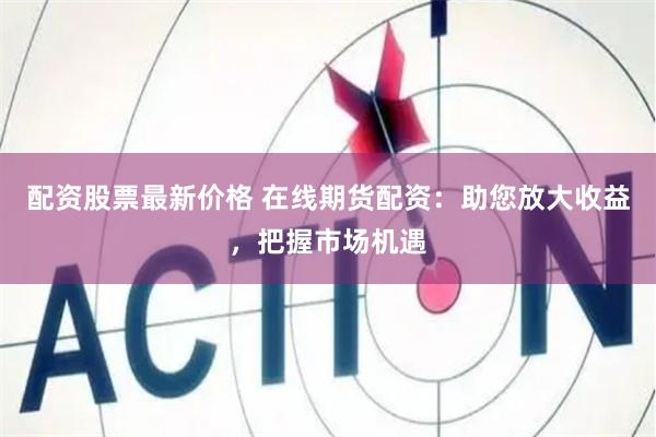 配资股票最新价格 在线期货配资：助您放大收益，把握市场机遇